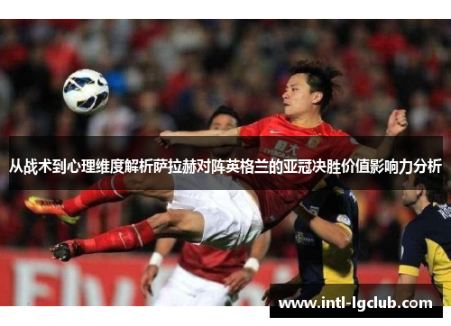 从战术到心理维度解析萨拉赫对阵英格兰的亚冠决胜价值影响力分析