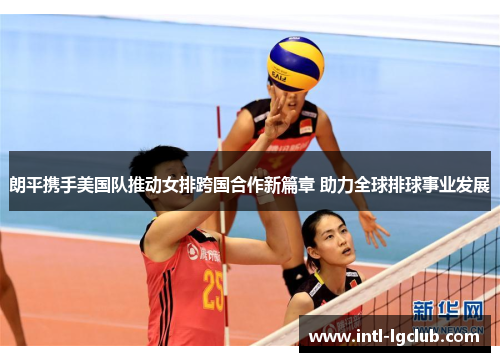 朗平携手美国队推动女排跨国合作新篇章 助力全球排球事业发展