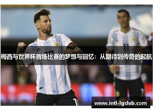 梅西与世界杯首场比赛的梦想与回忆:从期待到传奇的起航 梅西与世界杯首场比赛的梦想与回忆:从期待到传奇的起航